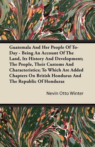 Cover image for Guatemala And Her People Of To-Day - Being An Account Of The Land, Its History And Development; The People, Their Customs And Characteristics; To Which Are Added Chapters On British Honduras And The Republic Of Honduras