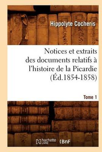 Notices Et Extraits Des Documents Relatifs A l'Histoire de la Picardie. Tome 1 (Ed.1854-1858)