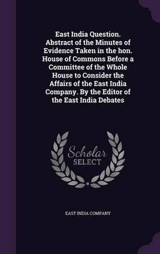 Cover image for East India Question. Abstract of the Minutes of Evidence Taken in the Hon. House of Commons Before a Committee of the Whole House to Consider the Affairs of the East India Company. by the Editor of the East India Debates