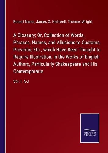 A Glossary; Or, Collection of Words, Phrases, Names, and Allusions to Customs, Proverbs, Etc., which Have Been Thought to Require Illustration, in the Works of English Authors, Particularly Shakespeare and His Contemporarie: Vol. I. A-J