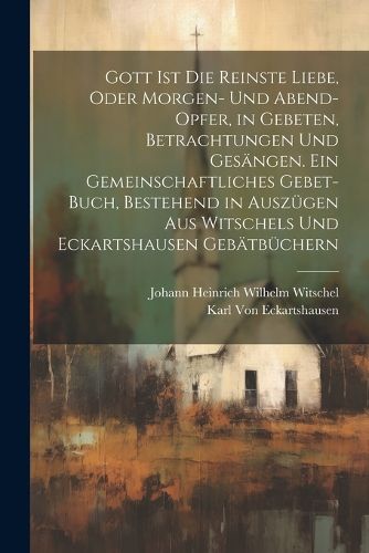 Cover image for Gott Ist die reinste Liebe, oder Morgen- und Abend-Opfer, in Gebeten, Betrachtungen und Gesaengen. Ein Gemeinschaftliches Gebet-Buch, Bestehend in Auszuegen aus Witschels und Eckartshausen Gebaetbuechern