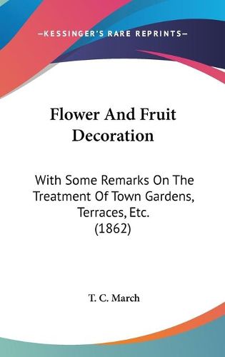 Cover image for Flower and Fruit Decoration: With Some Remarks on the Treatment of Town Gardens, Terraces, Etc. (1862)