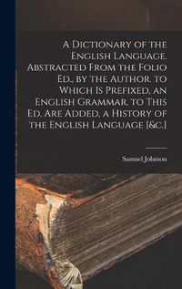Cover image for A Dictionary of the English Language. Abstracted From the Folio Ed., by the Author. to Which Is Prefixed, an English Grammar. to This Ed. Are Added, a History of the English Language [&c.]