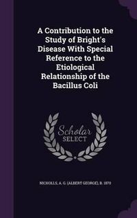 Cover image for A Contribution to the Study of Bright's Disease with Special Reference to the Etiological Relationship of the Bacillus Coli