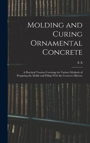 Cover image for Molding and Curing Ornamental Concrete; a Practical Treatise Covering the Various Methods of Preparing the Molds and Filling With the Concrete Mixture