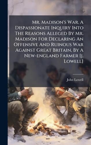 Cover image for Mr. Madison's War. A Dispassionate Inquiry Into The Reasons Alleged By Mr. Madison For Declaring An Offensive And Ruinous War Against Great Britain, By A New-england Farmer [j. Lowell]