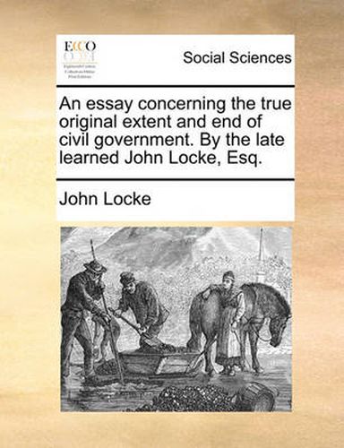 Cover image for An Essay Concerning the True Original Extent and End of Civil Government. by the Late Learned John Locke, Esq.