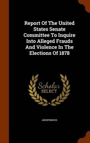 Cover image for Report of the United States Senate Committee to Inquire Into Alleged Frauds and Violence in the Elections of 1878