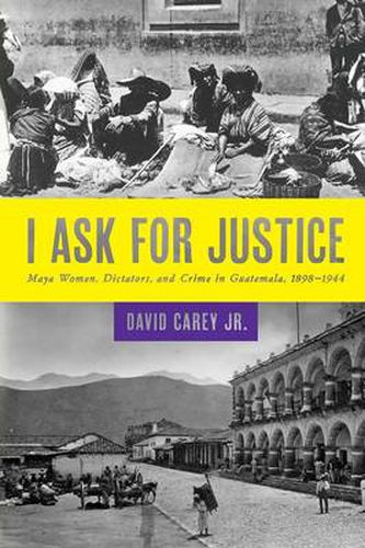 I Ask for Justice: Maya Women, Dictators, and Crime in Guatemala, 1898-1944