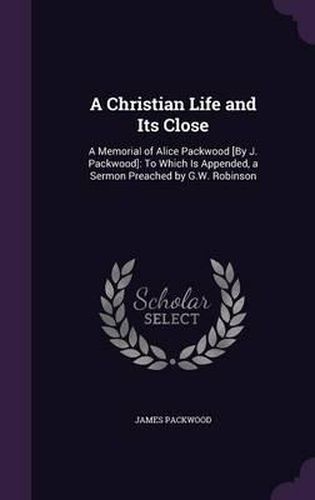 A Christian Life and Its Close: A Memorial of Alice Packwood [By J. Packwood]: To Which Is Appended, a Sermon Preached by G.W. Robinson