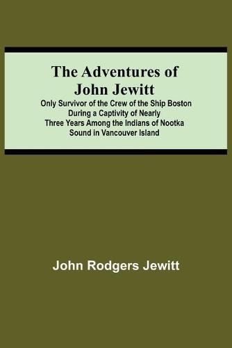 The Adventures Of John Jewitt; Only Survivor Of The Crew Of The Ship Boston During A Captivity Of Nearly Three Years Among The Indians Of Nootka Sound In Vancouver Island