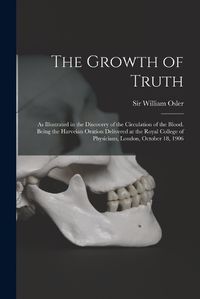 Cover image for The Growth of Truth; as Illustrated in the Discovery of the Circulation of the Blood. Being the Harveian Oration Delivered at the Royal College of Physicians, London, October 18, 1906