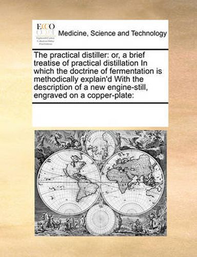 Cover image for The Practical Distiller: Or, a Brief Treatise of Practical Distillation in Which the Doctrine of Fermentation Is Methodically Explain'd with the Description of a New Engine-Still, Engraved on a Copper-Plate: