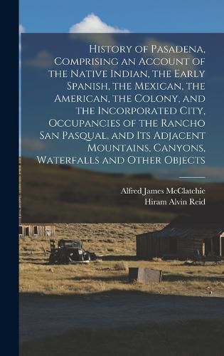 Cover image for History of Pasadena, Comprising an Account of the Native Indian, the Early Spanish, the Mexican, the American, the Colony, and the Incorporated City, Occupancies of the Rancho San Pasqual, and its Adjacent Mountains, Canyons, Waterfalls and Other Objects