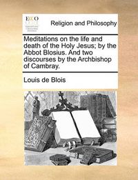 Cover image for Meditations on the Life and Death of the Holy Jesus; By the Abbot Blosius. and Two Discourses by the Archbishop of Cambray.