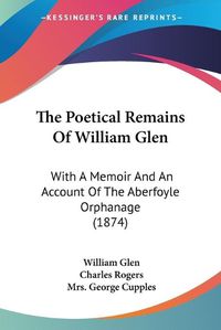 Cover image for The Poetical Remains of William Glen: With a Memoir and an Account of the Aberfoyle Orphanage (1874)