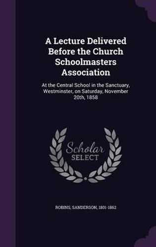 Cover image for A Lecture Delivered Before the Church Schoolmasters Association: At the Central School in the Sanctuary, Westminster, on Saturday, November 20th, 1858