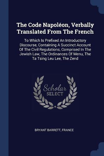 Cover image for The Code Napolï¿½on, Verbally Translated from the French: To Which Is Prefixed an Introductory Discourse, Containing a Succinct Account of the Civil Regulations, Comprised in the Jewish Law, the Ordinances of Menu, the Ta Tsing Leu Lee, the Zend