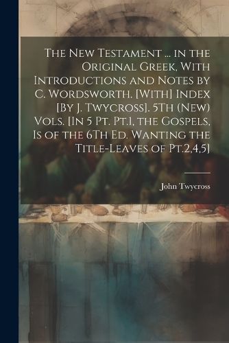 Cover image for The New Testament ... in the Original Greek, With Introductions and Notes by C. Wordsworth. [With] Index [By J. Twycross]. 5Th (New) Vols. [In 5 Pt. Pt.1, the Gospels, Is of the 6Th Ed. Wanting the Title-Leaves of Pt.2,4,5]; Edition 2