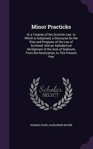 Minor Practicks: Or a Treatise of the Scottish Law. to Which Is Subjoined, a Discourse on the Rise and Progress of the Law of Scotland: And an Alphabetical Abridgment of the Acts of Sederunt, from the Restoration, to This Present Year