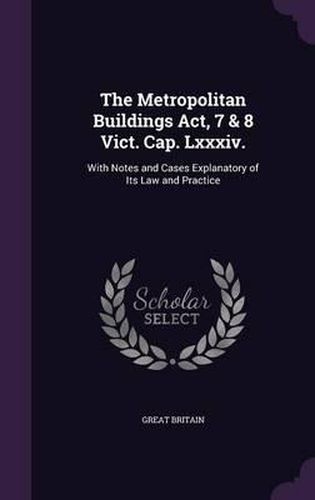 Cover image for The Metropolitan Buildings ACT, 7 & 8 Vict. Cap. LXXXIV.: With Notes and Cases Explanatory of Its Law and Practice