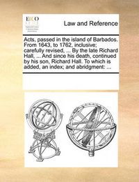 Cover image for Acts, Passed in the Island of Barbados. from 1643, to 1762, Inclusive; Carefully Revised, ... by the Late Richard Hall, ... and Since His Death, Continued by His Son, Richard Hall. to Which Is Added, an Index; And Abridgment