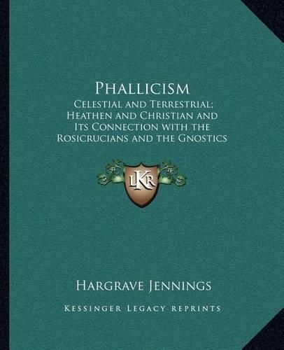 Phallicism: Celestial and Terrestrial; Heathen and Christian and Its Connection with the Rosicrucians and the Gnostics and Its Foundation in Buddhism