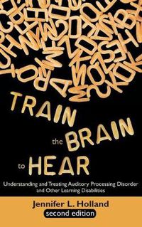 Cover image for Train the Brain to Hear: Understanding and Treating Auditory Processing Disorder, Dyslexia, Dysgraphia, Dyspraxia, Short Term Memory, Executive