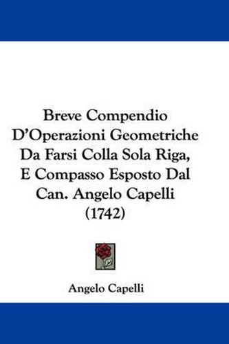 Cover image for Breve Compendio D'Operazioni Geometriche Da Farsi Colla Sola Riga, E Compasso Esposto Dal Can. Angelo Capelli (1742)