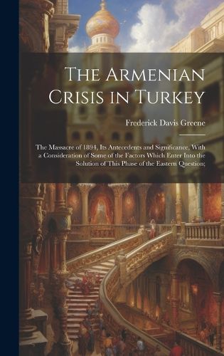 Cover image for The Armenian Crisis in Turkey; the Massacre of 1894, its Antecedents and Significance, With a Consideration of Some of the Factors Which Enter Into the Solution of This Phase of the Eastern Question;