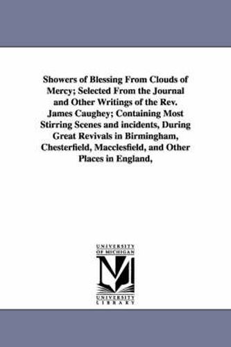 Showers of Blessing From Clouds of Mercy; Selected From the Journal and Other Writings of the Rev. James Caughey; Containing Most Stirring Scenes and incidents, During Great Revivals in Birmingham, Chesterfield, Macclesfield, and Other Places in England, U