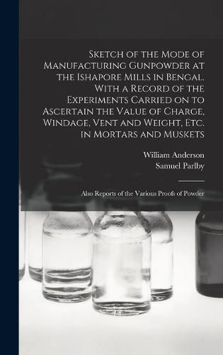 Cover image for Sketch of the Mode of Manufacturing Gunpowder at the Ishapore Mills in Bengal. With a Record of the Experiments Carried on to Ascertain the Value of Charge, Windage, Vent and Weight, Etc. in Mortars and Muskets; Also Reports of the Various Proofs Of...