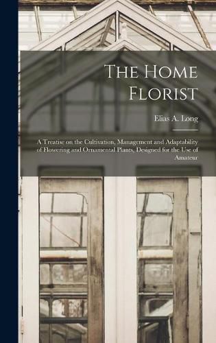 The Home Florist: a Treatise on the Cultivation, Management and Adaptability of Flowering and Ornamental Plants, Designed for the Use of Amateur