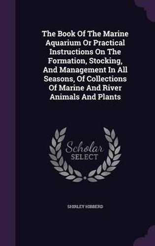 The Book of the Marine Aquarium or Practical Instructions on the Formation, Stocking, and Management in All Seasons, of Collections of Marine and River Animals and Plants