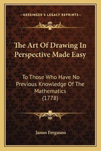 Cover image for The Art of Drawing in Perspective Made Easy: To Those Who Have No Previous Knowledge of the Mathematics (1778)