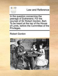 Cover image for In the Question Concerning the Peerage of Sutherland. for the Counsel of Sir Robert Gordon, Bart. to Be Heard at the Bar of the House of Lords, Before the Committee of the Privileges.
