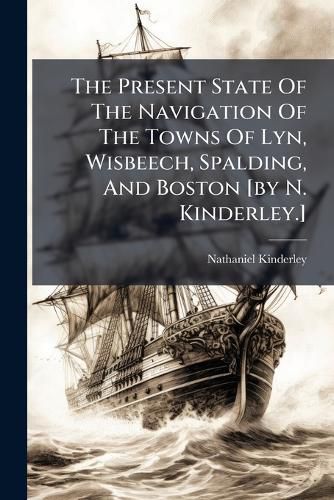 Cover image for The Present State of the Navigation of the Towns of Lyn, Wisbeech, Spalding, and Boston [By N. Kinderley.].