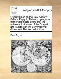 Cover image for Observations on the REV. Andrew Fuller's Reply to Philanthropos; Or a Further Attempt to Prove That the Universal Invitations of the Gospel Are Founded on the Universality of Divine Love the Second Edition.