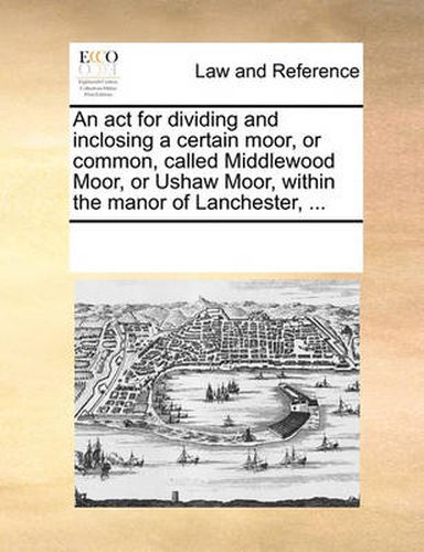 Cover image for An ACT for Dividing and Inclosing a Certain Moor, or Common, Called Middlewood Moor, or Ushaw Moor, Within the Manor of Lanchester, ...