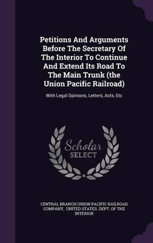 Cover image for Petitions and Arguments Before the Secretary of the Interior to Continue and Extend Its Road to the Main Trunk (the Union Pacific Railroad): With Legal Opinions, Letters, Acts, Etc