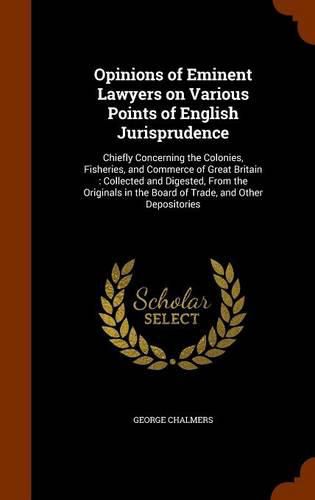 Opinions of Eminent Lawyers on Various Points of English Jurisprudence: Chiefly Concerning the Colonies, Fisheries, and Commerce of Great Britain: Collected and Digested, from the Originals in the Board of Trade, and Other Depositories