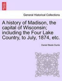 Cover image for A History of Madison, the Capital of Wisconsin; Including the Four Lake Country, to July, 1874, Etc.