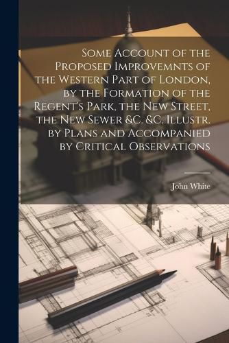 Cover image for Some Account of the Proposed Improvemnts of the Western Part of London, by the Formation of the Regent's Park, the New Street, the New Sewer &c. &c. Illustr. by Plans and Accompanied by Critical Observations