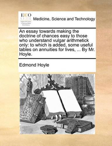 Cover image for An Essay Towards Making the Doctrine of Chances Easy to Those Who Understand Vulgar Arithmetick Only: To Which Is Added, Some Useful Tables on Annuities for Lives, ... by Mr. Hoyle.