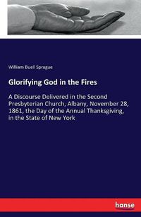 Cover image for Glorifying God in the Fires: A Discourse Delivered in the Second Presbyterian Church, Albany, November 28, 1861, the Day of the Annual Thanksgiving, in the State of New York