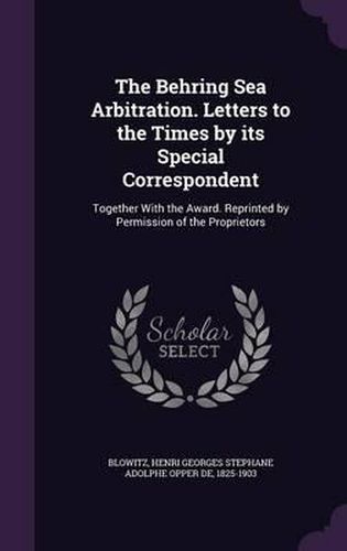 Cover image for The Behring Sea Arbitration. Letters to the Times by Its Special Correspondent: Together with the Award. Reprinted by Permission of the Proprietors