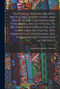 Cover image for Historical Researches Into the Politics, Intercourse, and Trade of the Carthaginians, Ethiopians, and Egyptians, Tr. [By D.a. Talboys From Vol.2 of Ideen Uber Die Politik, Den Verkehr Und Den Handel Der Vornehmsten Voelker Der Alten Welt]