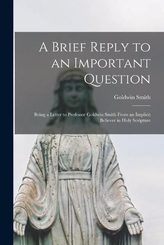 A Brief Reply to an Important Question [microform]: Being a Letter to Professor Goldwin Smith From an Implicit Believer in Holy Scripture