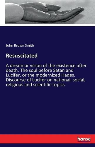 Resuscitated: A dream or vision of the existence after death. The soul before Satan and Lucifer, or the modernized Hades. Discourse of Lucifer on national, social, religious and scientific topics