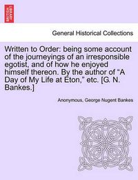 Cover image for Written to Order: Being Some Account of the Journeyings of an Irresponsible Egotist, and of How He Enjoyed Himself Thereon. by the Author of a Day of My Life at Eton, Etc. [G. N. Bankes.]